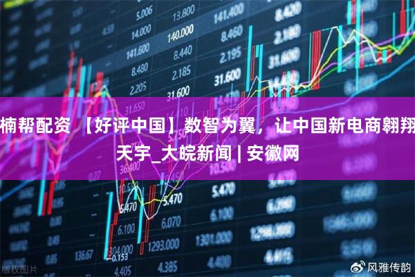 楠帮配资 【好评中国】数智为翼，让中国新电商翱翔天宇_大皖新闻 | 安徽网
