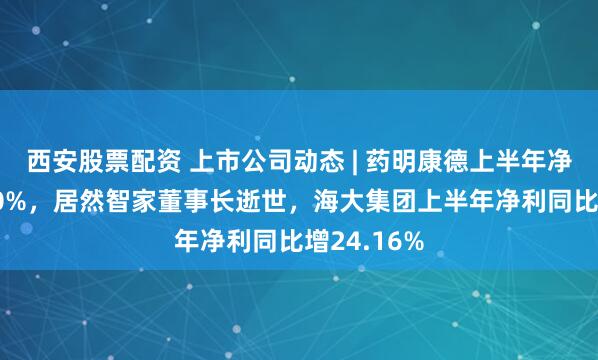 西安股票配资 上市公司动态 | 药明康德上半年净利增超100%，居然智家董事长逝世，海大集团上半年净利同比增24.16%