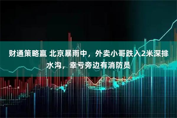 财通策略嬴 北京暴雨中，外卖小哥跌入2米深排水沟，幸亏旁边有消防员