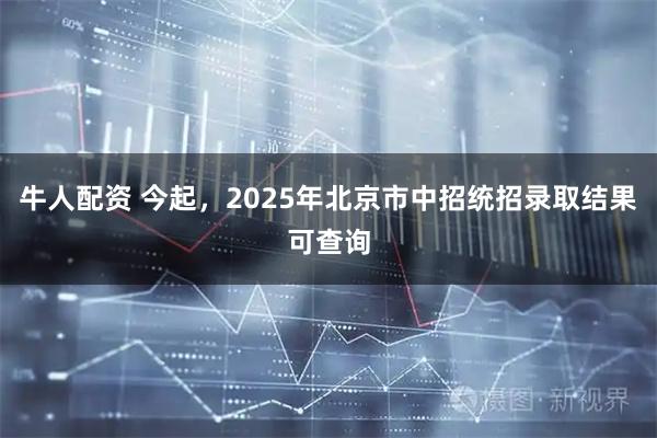 牛人配资 今起，2025年北京市中招统招录取结果可查询