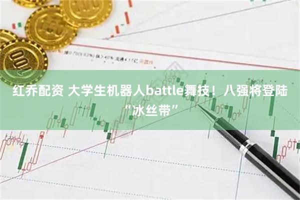 红乔配资 大学生机器人battle舞技！八强将登陆“冰丝带”