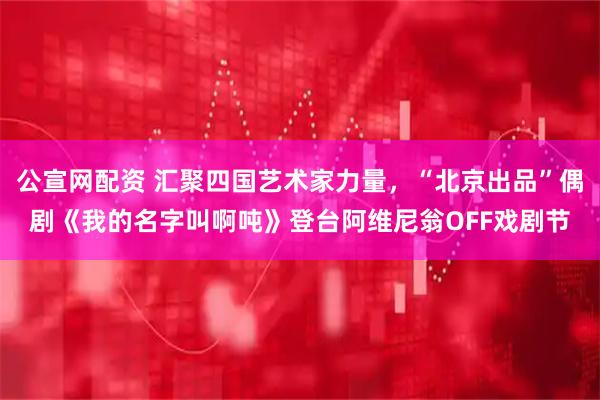 公宣网配资 汇聚四国艺术家力量，“北京出品”偶剧《我的名字叫啊吨》登台阿维尼翁OFF戏剧节