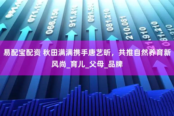 易配宝配资 秋田满满携手唐艺昕，共推自然养育新风尚_育儿_父母_品牌