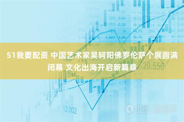 51我要配资 中国艺术家吴轲阳佛罗伦萨个展圆满闭幕 文化出海开启新篇章