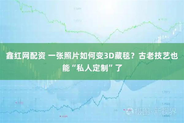 鑫红网配资 一张照片如何变3D藏毯？古老技艺也能“私人定制”了