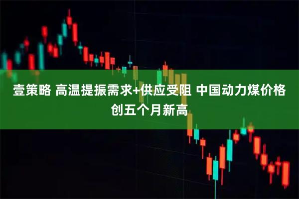 壹策略 高温提振需求+供应受阻 中国动力煤价格创五个月新高