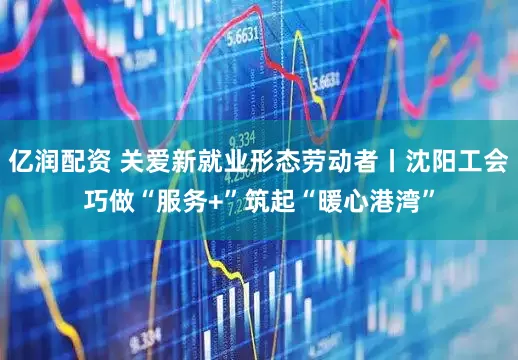 亿润配资 关爱新就业形态劳动者丨沈阳工会巧做“服务+”筑起“暖心港湾”