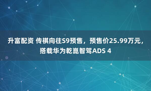 升富配资 传祺向往S9预售，预售价25.99万元，搭载华为乾崑智驾ADS 4