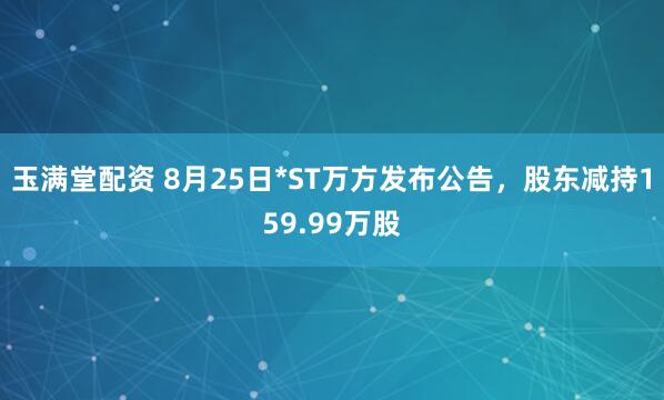 玉满堂配资 8月25日*ST万方发布公告，股东减持159.99万股
