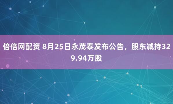 倍倍网配资 8月25日永茂泰发布公告，股东减持329.94万股