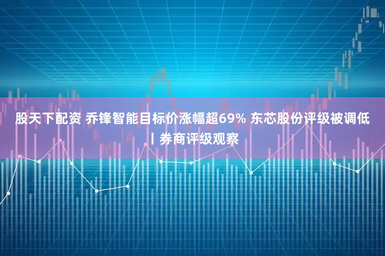 股天下配资 乔锋智能目标价涨幅超69% 东芯股份评级被调低丨券商评级观察