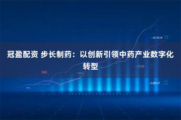 冠盈配资 步长制药：以创新引领中药产业数字化转型
