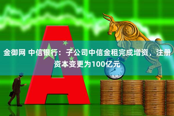 金御网 中信银行：子公司中信金租完成增资，注册资本变更为100亿元